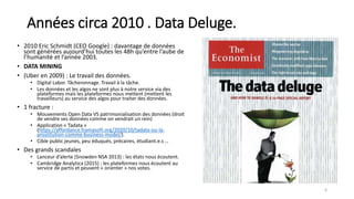 Années circa 2010 . Data Deluge.
• 2010 Eric Schmidt (CEO Google) : davantage de données
sont générées aujourd’hui toutes les 48h qu’entre l’aube de
l’humanité et l’année 2003.
• DATA MINING
• (Uber en 2009) : Le travail des données.
• Digital Labor. Tâcheronnage. Travail à la tâche.
• Les données et les algos ne sont plus à notre service via des
plateformes mais les plateformes nous mettent (mettent les
travailleurs) au service des algos pour traiter des données.
• 1 fracture :
• Mouvements Open Data VS patrimonialisation des données (droit
de vendre ses données comme on vendrait un rein)
• Application « Tadata »
(https://affordance.framasoft.org/2020/10/tadata-ou-la-
prostitution-comme-business-model/).
• Cible public jeunes, peu éduqués, précaires, étudiant.e.s …
• Des grands scandales
• Lanceur d’alerte (Snowden NSA 2013) : les états nous écoutent.
• Cambridge Analytica (2015) : les plateformes nous écoutent au
service de partis et peuvent « orienter » nos votes.
4
 
