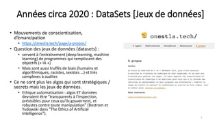 Années circa 2020 : DataSets [Jeux de données]
• Mouvements de conscientisation,
d’émancipation
• https://onestla.tech/page/a-propos/
• Question des jeux de données (datasets) :
• servent à l’entraînement (deep learning, machine
learning) de programmes qui remplissent des
objectifs (« IA »)
• Mais sont aussi truffés de biais (humains et
algorithmiques, racistes, sexistes …) et très
complexes à auditer.
• Ce ne sont plus les algos qui sont stratégiques /
secrets mais les jeux de données.
• Ethique automatisation : algos ET données
devraient être "transparents à l'inspection,
prévisibles pour ceux qu’ils gouvernent, et
robustes contre toute manipulation" (Bostrom et
Yudowski dans "The Ethics of Artificial
Intelligence").
5
 