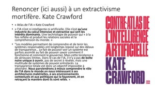 Renoncer (ici aussi) à un extractivisme
mortifère. Kate Crawford
• « Atlas de l’IA » Kate Crawford
• « l’IA n’est ni intelligente ni artificielle. Elle n’est qu’une
industrie du calcul intensive et extractive qui sert les
intérêts dominants. Une technologie de pouvoir qui « à la
fois reflète et produit les relations sociales et la
compréhension du monde. »
• "Les modèles permettant de comprendre et de tenir les
systèmes responsables ont longtemps reposé sur des idéaux
de transparence… Le fait de pouvoir voir un système est
parfois assimilé au fait de pouvoir savoir comment il
fonctionne et comment le gouverner. Mais cette tendance a
de sérieuses limites. Dans le cas de l’IA, il n’y a pas de boîte
noire unique à ouvrir, pas de secret à révéler, mais une
multitude de systèmes de pouvoir entrelacés. La
transparence totale est donc un objectif impossible à
atteindre. Nous parviendrons à mieux comprendre le rôle
de l’IA dans le monde en nous intéressant à ses
architectures matérielles, à ses environnements
contextuels et aux politiques qui la façonnent, et en
retraçant la manière dont ils sont reliés. »
9
 