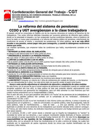 Confederación General del Trabajo - CGT
      SECCIÓN SINDICAL DE CORREOS-GRANADA. TRABAJO ORIGINAL DE LA
      SECCIÓN DE CITIBANK DE CGT
      Tfno.: 626451572
      E-Mail: cocgtgr@hotmail.com    http://correos-granada.blogspot.com


       La reforma del sistema de pensiones:
   CCOO y UGT avergüenzan a la clase trabajadora
El pasado viernes se consumaba en España uno de los mayores retrocesos en materia de derechos de los
trabajadores. Tras varias reformas laborales impuestas por sucesivos gobiernos de diferente signo político,
donde se ha abaratado el despido y se han empeorado muchas condiciones laborales, ahora el gobierno de
turno ha dado un nuevo paso procediendo a la reforma del sistema público de pensiones, endureciendo las
condiciones de acceso al mismo, y recortando las prestaciones. En otras palabras, va a ser más difícil
acceder a una pensión, vamos pagar más para conseguirlo, y cuando lo obtengamos recibiremos
menos que antes.
Las medidas aprobadas, que empeoran todas las condiciones que había, resumidamente consisten en lo
siguiente:
* RETRASAR LA EDAD LEGAL DE JUBILACIÓN.
Se alarga la vida laboral hasta los 67 años (antes 65 años).
* ENDURECER EL ACCESO A LA PENSIÓN MÁXIMA.
Hay que cotizar 37 años para cobrar el 100% (antes 35 años).
* LIMITAR LA JUBILACION A LOS 65 AÑOS.
Sólo se podrán jubilar a los 65 años con el 100% quienes hayan cotizado 38,5 años (antes 35 años).
* RETRASAR LA JUBILACIÓN ANTICIPADA.
Se alarga la edad de la jubilación anticipada voluntaria hasta los 63 años (antes 61).
* RECORTAR LA RENTA MEDIA DE LA PENSIÓN.
Aumenta de 15 a 25 años (progresivamente) el periodo de cómputo para el cálculo de la pensión.
* RECORTAR EL DERECHO A LA PENSIÓN.
Aumenta de 15 a 25 años (progresivamente) el número de años cotizados para tener derecho a pensión.
* ENDURECER LA JUBILACIÓN PARCIAL hasta casi impedirla.
* INCENTIVAR EL TRABAJO. Aumentarán los incentivos para alargar la vida laboral.
* ¿¿UN ÉXITO?? Computar un máximo de 2 años de cotizaciones por cuidado de hijos/as, y a los becarios
(con una retroactividad de 4 años). Con este pírrico dato nos querrán vender el pacto como bueno.
    Anexo a este escrito adjuntamos el calendario de ejecución y adaptación de estas medidas
De esta forma, con la excusa de que el actual sistema de pensiones es insostenible (cuando en realidad está
arrojando superávit año tras año), la clase política de este país pretende obtener adicionalmente unos
recursos económicos que generamos los trabajadores, para con ellos solventar la crisis financiera que han
creado muchos empresarios con su irresponsabilidad y codicia.
Pero lo peor del caso, es que para perpetrar este atraco a la “hucha” de las pensiones de los trabajadores, el
gobierno y los partidos políticos han contado con la complicidad de los “sindicatos”, ¡¡sindicatos!!
¿¿sindicatos?? CC.OO. y UGT.
Estas organizaciones no solo no se han movilizado lo más mínimo contra esa reforma, ni antes ni durante sus
negociaciones con el gobierno (….. nada de comunicados a la opinión pública, nada de propaganda, nada de
actos públicos, nada de manifestaciones, …. nada de nada ……), sino que además, con su firma han
legitimado la pérdida de unos derechos de los trabajadores que durante décadas tanto costaron conseguir.
En Francia, por este mismo motivo, los sindicatos mayoritarios convocaron una Huelga General que contó con
gran apoyo popular.
Por el contrario, CC.OO. y UGT vienen dando a entender que en España los trabajadores no “sienten” la
necesidad de luchar por sus derechos, y que cualquier movilización estaba destinada al fracaso, poniendo
como ejemplo el escaso seguimiento de la pasada Huelga General del 29-S. De esta forma descargan su
responsabilidad en las espaldas de los trabajadores, cuando en realidad vienen defraudándolos
durante años, con su actuación de frenar las movilizaciones en la calle y centros de trabajo, las cuales han
sustituido por la negociación de pactos regresivos donde los únicos que resultan beneficiados son las
empresas y ellos mismos.
 
