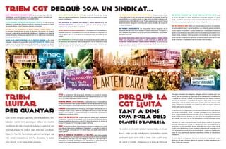 sense professionals del sindicalisme, sense gent que visqui dels i les treballadores, un sindicat de gent com tu, que estem cansats i cansades que ens explotin, que ens retallin drets i que decidim lluitar. 
on les decisions les prenem les afiliades i afiliats i no cap estructura d’alliberats. La gestió dels diferents conflictes i situacions les prenem en l’àmbit del propi problema, ja sigui l’empresa, el sector o el territori. 
que creu en les assemblees de treballadores i treballadors i que les considera l’espai principal de presa de decisions. Per aquesta raó, preferim promoure i potenciar les assemblees de treballadores i treballadors per sobre els comitès d’empresa i entenem que aquestes han de ser el lloc on es decideixin les mesures que ens afecten. 
que no fa del comitè d’empresa o de la junta de personal un lloc on les delegades i delegats, un cop escollits, tenen carta blanca per decidir el que vulguin, sense cap control (com passa actualment també en els parlaments, ajuntaments, etc.). Les delegades són una treballadora més, en peu d’igualtat amb la resta. 
TrIEM CGT PErQUÈ Som un Sindicat... 
TrIeM lLUITAr 
PER GUANYAR 
Que no ens venguin cap moto. Les treballadores i treballadors només hem aconseguit millorar les nostres condicions de vida a través de la lluita. La patronal, per voluntat pròpia, no cedirà part dels seus privilegis. Quan ho han fet, ha estat perquè no han tingut cap més remei. L’experiència ens ho demostra. Si lluites pots vèncer, si no lluites estàs perduda. 
que practica la solidaritat i el suport mutu. Perquè considerem que la força del col·lectiu pot més que cada persona pel seu compte. Perquè les nostres lluites no se centren només en cada centre de treball, empresa o administració com un lloc aïllat de la resta. Perquè sabem que per canviar l’actual sistema econòmic i de govern cal la força del conjunt del poble, del conjunt de la classe treballadora. 
que promou l’acció directa. No ens quedem tancats negociant en els despatxos dels directius ni ens limitem al treball institucional. Practiquem la lluita, busquem fer realitat la força que tenim les treballadores i els treballadors quan ens unim. 
que no ens preocupem només per les treballadores i treballadors fixes i amb antiguitat en una empresa. També volem ser una eina de lluita per les treballadores i treballadors precaris, les persones que treballen en subcontractes, o amb contractes temporals, de les autònomes o simplement sense contracte. 
perquè la CGT lluitA 
tant A dins 
com forA delS 
Comitès d’emprEsa 
No creiem en el model sindical representatiu, en el que alguns volen que les treballadores i treballadors només participem quan se’ns crida a votar, cada quatre anys, per a triar el Comitè d’empresa i/o la Junta de Personal. 
sense empreses, que no es lucra amb cursos de formació, que no rep diners per signar acomiadaments. Simplement som una organització de treballadores i treballadors. 
que defensem de manera contundent i sense ambigüitats les 
pensions públiques, i no promovem els plans de pensió privats ni tenim empreses que gestionin fons de pensions. 
que no signem ni validem acomiadaments. No acceptem que una treballadora o treballador participi en l’acomiadament d’un altre, per interessos de l’empresari. Per això, no signem cap ERO i l’únic pacte que acceptem és aquell que impliqui la seva retirada. 
que promovem la lluita, en comptes de buscar sempre pactes. Sabem que els interessos dels empresaris i dels actuals governs van en contra de la classe treballadora. En conseqüència, a cada situació concreta busquem la manera que siguin els nostres els que s’acabin imposant. 
Atos La multinacional del sector de la informàtica ha enretirat la proposta d’ERO que pretenia fer, 149 acomiadaments, amb l’oposició ferma de CGT mentre CCOO estava disposada a arribar a un pacte. 
Federal Mogul (antiga Honeywell) Empresa del sector de l’automòbil que ha hagut d’indemnitzar cada cop més treballadors per infringir reiteradament la normativa sobre exposició a l’amiant, gràcies a les accions de la secció sindical de CGT. 
FUNOSA Empresa del metall de l’Anoia que, amb el paper molt actiu de CGT, ha aconseguit aturar 2 EROs. També han aconseguit que s’arribi el 100% del salari des del 1r dia d’embaràs i 5 mesos addicionals de lactància, per no exposar les treballadores a productes tòxics. 
Hospital de Bellvitge La lluita conjunta de veïnes i veïns, treballadores i treballadors, i pacients ha aconseguit evitar el tancament de diverses plantes d’aquest hospital que dóna servei a més d’1,5 milions de persones. En el marc de la Junta de Personal, CGT hi ha tingut un paper molt actiu. 
FNAC Una sentència judicial, obliga l’empresa a derogar la retallada en les condicions laborals de les seves treballadores i treballadors. La vaga del 23 d’abril a la FNAC-El Triangle, convocada per CGT, havia tingut una àmplia repercussió en l’opinió pública 
Neteja viària de Vilanova i la Geltrú La lluita de les treballadores i treballadors ha aconseguit que l’empresa Valoriza tiri enrere la pretensió de rebaixar els sous l’any 2015. Les vagues de l’any 2013, van evitar que la subcontracta acomiadés treballadores quan l’ajuntament va reduir l’import del conveni. En el comitè d’empresa hi ha majoria absoluta de CGT. 
Que defensa fermament que tothom tingui els mateixos drets, també en el món del treball: les dones, les persones immigrades i els joves. En aquest sentit, considerem que cal donar el reconeixement laboral a les tasques de cura, feina desenvolupada principalment per dones i immigrants. 
que vol canviar el món. Sabem que l’actual sistema econòmic, el Capitalisme, és extremadament injust i només beneficia a una petita elit gràcies al treball de la gran majoria de la població. I tampoc oblidem que l’Estat empara l’explotació i genera uns professionals de la política externs a la població que la acabem vivint. Davant d’això, defensem l’internacionalisme en la lluita per una societat lliure, sense cap tipus d’explotació ni opressió i on tothom puguem participar, en igualtat de condicions, a l’autogestió total de la nostra vida quotidiana. 
Rebutgem frontalment les delegades i delegats sindicals investides amb “carta blanca”, que no necessiten de l’aprovació de les treballadores i treballadors per a negociar en nom seu, realitats tant importants com les nostres condicions laborals, acomiadaments o Expedients de Regulació d’Ocupació. Aquest model sindical, fet a mida de CCOO i UGT, ens ha portat a tenir a les empreses delegades i delegats que no planten cara a la Patronal, dels quals la gran majoria ens sentim cada cop més allunyades. 
La decisió de la CGT de participar a les eleccions sindicals difereix radicalment de com actua el sindicalisme “oficial”. La nostra participació en els Comitès d’empresa, malgrat treballar àrduament dins d’ells, té com a objectiu el reconeixement de les nostres Seccions sindicals, per a que ningú no s’apropiï de la participació de la plantilla, per a donar veu als i les treballadores, a través l’assemblea i la lluita. 
Defensem un model anarcosindicalista d’acció sindical basat en les seccions sindicals d’empresa com a òrgan de representació dels i les treballadores organitzades, i en les assemblees de tota la plantilla com a òrgan unitari de discussió i presa de decisions. Contra el delegat o delegada amb “carta blanca”, a la CGT practiquem el control de les seccions sindicals. I contra uns Comitès d’empresa de caire parlamentari, proposem assemblees unitàries de treballadores i treballadors. 
El nostre objectiu no és guanyar eleccions sindicals amb màrqueting per a prendre el pèl a la gent, el nostre objectiu és organitzar la classe treballadora per a lluitar. I lluitar per a guanyar.  