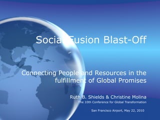 Social Fusion Blast-Off Connecting People and Resources in the fulfillment of Global Promises Ruth B. Shields & Christine Molina The 10th Conference for Global Transformation San Francisco Airport, May 22, 2010   