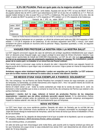 8,3% DE PUJADA: Però en quin país viu la majoria sindical?
Si alguna cosa fem la CGT és parlar clar i amb dades. Aquests són els de l' IPC i el sou de SEAT. El 8,3%
de pujada salarial des de 2010 a 2013 que esbombava la UGT en el seu full, en realitat és un 7,7. Però en
aquest mateix temps la vida va pujar fins a un 9,27% a Catalunya. Pel que fa al procés de la crisi, des de
2007, el salari de SEAT ha perdut un 1,47% respecte a l' IPC estatal i un 3,13% respecte al de Catalunya.
Variació de l' IPC vs. salari SEAT
2007 2008 2009 2010 2011 2012 2013 '10/'13 TOTAL
salari SEAT 4,51 0 1,29 2,21 2,1 3,2 0,24 7,70% 14,28%
IPC estatal 4,2 1,4 0,8 3 2,4 2,9 0,3 8,53% 15,94%
IPC
Catalunya 4,3 1,6 1,2 3 2,4 3,6 0,2 9,27% 17,41%
* Dades de l'Institut Nacional d'Estadística a la seva web oficial. En vermell els anys de pèrdua amb l'IPC
Aquestes dades es tradueixen en un exemple: un oficial de primera perd cada any 590,19 € respecte a l' IPC
estatal i 1.117,26 € respecte al de Catalunya. Si els convenis segueixen sent l'IPC o menys, com estan
acceptant els grans sindicats en reunions amb la patronal i Rajoy, aquestes quantitats, o més, se seguiran
perdent per sempre.
VAGUES PER PROTEGIR LA NOSTRA VIDA I LA NOSTRA SALUT
La CGT seguirà convocant vagues els caps de setmana per protegir aquells/es treballadors/es que vulguin
tenir un descans propi d'aquest segle, que vulguin protegir la seva salut de ritmes inhumans i lesions i que
vulguin donar oportunitats de treball als 6.000.000 d'aturats/des. La CGT diu alt i clar que mai sortirem de
la crisi si no aconseguim que els empresaris reparteixin la feina i la riquesa. Els treballadors, podem
posar de la nostra part; no treballar ni un minut fora de l'horari ordinari.
Però també anem a convocar vaga contra la situació de calor i desconfort tèrmic que segueix havent en
alguns punts de la fàbrica o quan algun cap vol estalviar uns euros i triga a posar en marxa la maquinària de
refrigeració.
Ambdues vagues estan totalment legitimades i poden ser seguides per la plantilla. La CGT entenem
que són la millor manera de defensar la nostra salut, la nostra vida laboral i familiar.
SIS MESOS D'UNA VAGA EXEMPLAR A PANRICO: SOLIDARITAT
Els / les companys / es de Panrico de Santa Perpètua han complert 6 mesos de vaga exemplar, en contra
de l'empresa, la Generalitat, el comitè intercentres amb majoria UGT, i fins i tot parant intents de CCOO de
retirar la denúncia contra l'ERO i la vaga.
Demà 23 d'abril vénen a sol · licitar la nostra solidaritat per mitjà de la venda de roses de S. Jordi. Us
demanem a tota la plantilla que si aneu a comprar la rosa ho feu als companys de Panrico que estaran a les
portes d'entrada i sortida.
Igualment i mentre duri la vaga, reiterem el boicot als productes Panrico de les màquines
expenedores i esperem que els altres sindicats secundin aquest boicot. Hi ha alternatives d'altres
productes. Aquests simples actes de solidaritat són importants perquè aquests companys aconsegueixin
impedir la rebaixa salarial i els més de 100 acomiadaments que vol l'empresa.
NOVA VICTÒRIA
La CGT hem tingut una nova sentència positiva. Després del retorn de Samedy per la nul·litat del seu
acomiadament, hem d'informar d'una sentència en la qual un company acomiadat ha aconseguit que el
Jutjat del Social rebutgi la reclamació de l'empresa, sobre les hores de borsa que devia el treballador a l'hora
de ser acomiadat.
Al company, oficial de 3a, després de descomptar-li tot el que va poder de la liquidació, que es va quedar a
"0", encara li reclamava 1.800 € de borsa d'hores i altres conceptes.
És una victòria jurídica, un precedent.
Un altre de tants que hem d'aconseguir amb molta feina, pels acords amb la majoria sindical que dóna per
bo que l'empresa ens pugui enviar a casa endeutant-nos sense límit i per descontarnos els diners amb el
salari de 12 anys després.
 