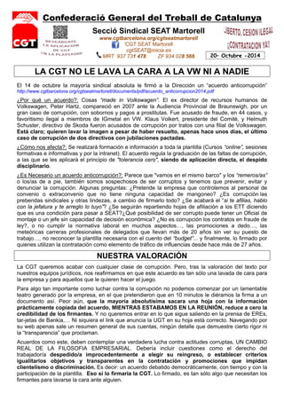 Confederació General del Treball de Catalunya 
20– Octubre -2014 
Secció Sindical SEAT Martorell 
www.cgtbarcelona.org/cgtseatmartorell 
'CGT SEAT Martorell 
cgtSEAT@inicia.es 
MRT 937 731 478 ZF 934 028 566 
LA CGT NO LE LAVA LA CARA A LA VW NI A NADIE 
El 14 de octubre la mayoría sindical absoluta le firmó a la Dirección un “acuerdo anticorrupción” 
http://www.cgtbarcelona.org/cgtseatmartorell/documents/pdf/acuerdo_anticorrupcion2014.pdf 
¿Por qué un acuerdo?: Cosas “made in Volkswagen”. El ex director de recursos humanos de 
Volkswagen, Peter Hartz, compareció en 2007 ante la Audiencia Provincial de Braunswigh, por un 
gran caso de corrupción, con sobornos y pagos a prostitutas. Fue acusado de fraude, en 44 casos, y 
favoritismo ilegal a miembros de IGmetal en VW. Klaus Volkert, presidente del Comité, y Helmuth 
Schuster, directivo de Skoda fueron acusados de corrupción por tratos con una filial de Volkswagen. 
Está claro; quieren lavar la imagen a pesar de haber resuelto, apenas hace unos días, el último 
caso de corrupción de dos directivos con jubilaciones pactadas. 
¿Cómo nos afecta?: Se realizará formación e información a toda la plantilla (Cursos “online”, sesiones 
formativas e informativas y por la intranet). El acuerdo regula la graduación de las faltas de corrupción, 
a las que se les aplicará el principio de "tolerancia cero", siendo de aplicación directa, el despido 
disciplinario. 
¿Es Necesario un acuerdo anticorrupción?: Parece que "vamos en el mismo barco" y los “remeros/as” 
o los/as de a pie, también somos sospechosos de ser corruptos y tenemos que prevenir, evitar y 
denunciar la corrupción. Algunas preguntas: ¿Pretende la empresa que controlemos al personal de 
convenio o extraconvenio que no tiene ninguna capacidad de mangoneo? ¿Es corrupción las 
prebendas sindicales y otras lindezas, a cambio de firmarlo todo? ¿Se acabará el “si te afilias, hablo 
con la jefatura y te arreglo lo tuyo”? ¿Se seguirán repartiendo hojas de afiliación a los ETT diciendo 
que es una condición para pasar a SEAT?¿Qué posibilidad de ser corrupto puede tener un Oficial de 
montaje o un jefe sin capacidad de decisión económica? ¿No es corrupción los contratos en fraude de 
ley?, o no cumplir la normativa laboral en muchos aspectos…, las promociones a dedo…, las 
meteóricas carreras profesionales de delegados que llevan más de 20 años sin ver su puesto de 
trabajo…, no reconocer la plantilla necesaria con el cuento del “budget”... y finalmente, lo firmado por 
quienes utilizan la contratación como elemento de tráfico de influencias desde hace más de 27 años. 
NUESTRA VALORACIÓN 
La CGT queremos acabar con cualquier clase de corrupción. Pero, tras la valoración del texto por 
nuestros equipos jurídicos, nos reafirmamos en que este acuerdo es tan sólo una lavada de cara para 
la empresa y para aquellos que le quieren hacer el juego. 
Para algo tan importante como luchar contra la corrupción no podemos comenzar por un lamentable 
teatro generado por la empresa, en el que pretendieron que en 10 minutos le diéramos la firma a un 
documento así. Peor aún, que la mayoría absolutísima sacara una hoja con la información 
prácticamente copiada del acuerdo, MIENTRAS ESTABAMOS EN LA REUNIÓN, reduce a cero la 
credibilidad de los firmantes. Y no queremos entrar en lo que sigue saliendo en la prensa de EREs, 
tar-jetas de Bankia,… Ni siquiera el link que anuncia la UGT en su hoja está correcto. Navegando por 
su web apenas sale un resumen general de sus cuentas, ningún detalle que demuestre cierto rigor ni 
la “transparencia” que proclaman. 
Acuerdos como este, deben contemplar una verdadera lucha contra actitudes corruptas, UN CAMBIO 
REAL DE LA FILOSOFIA EMPRESARIAL. Debería incluir cuestiones como el derecho del 
trabajador/a despedido/a improcedentemente a elegir su reingreso, o establecer criterios 
igualitarios objetivos y transparentes en la contratación y promociones que impidan 
clientelismo o discriminación. Es decir: un acuerdo debatido democráticamente, con tiempo y con la 
participación de la plantilla. Eso sí lo firmaría la CGT. Lo firmado, es tan sólo algo que necesitan los 
firmantes para lavarse la cara ante alguien. 
 