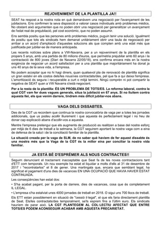 REJOVENIMENT DE LA PLANTILLA JA!!
SEAT ha respost a la nostra nota en què demanàvem una negociació per l'avançament de les
jubilacions. Ens confirmen la seva disposició a valorar casos individuals amb problemes mèdics.
No obstant això argumenten que no poden obrir una negociació per generalitzar un avançament
de l'edat real de prejubilació, pel cost econòmic, que no poden assumir.
Ens sembla positiu que les persones amb problemes mèdics, puguin tenir una solució. Igualment
és positiu que tots els sindicats hem demanat unitàriament obrir una taula de negociació per
arribar a un acord d'ampliació d'aquestes solucions als que compten amb una edat més que
justificada per jubilar-se de manera anticipada.
Les recents notícies sobre plans a VW-Navarra, per a un rejoveniment de la plantilla en els
propers 5 anys, amb una partida de 80 milions d'euros, que permetria prejubilar amb 60 anys i la
contractació de 800 joves (Diari de Navarra 22/05/18), ens confirma encara més en la nostra
exigència de negociar un acord satisfactori per a una plantilla que majoritàriament ha donat ja
uns 40 anys de la seva vida, a l'empresa.
No podem acceptar que no hi hagi diners, quan qualsevol pla de renovació de plantilla significa
un gran estalvi en els costos dels/les nous/ves contractats/des, pel que fa a qui deixa l'empresa.
L'amortització és segura i recuperable a curt o mitjà termini. Ningú comprèn ni pot compartir la
negativa de SEAT quan a VW Navarra s'està negociant.
Per a la resta de la plantilla: ÉS UN PROBLEMA DE TOTS/ES. La reforma laboral, contra la
qual CGT vam fer dues vagues generals, situa la jubilació en 67 anys. Si no lluitem contra
aquesta llei, els que venim darrere, tindrem més difícil jubilar-nos abans.
VAGA DELS DISSABTES.
Des de la CGT us recordem que continua la nostra convocatòria de vaga per a totes les jornades
addicionals, que us podeu acollir lliurement i que aquesta és perfectament legal i no heu de
donar cap explicació abans d'acollir-vos a aquesta.
Mentre l'empresa pretengui que els augments de producció es realitzen a base del nostre esforç
per mitjà de 6 dies de treball a la setmana, la CGT seguirem aportant la nostra vaga com a eina
de defensa de la salut i de la conciliació familiar de la plantilla.
La situació creada per la vaga de SLM, de no saber què havíem de fer aquest dissabte és
una mostra més que la Vaga de la CGT és la millor eina per conciliar la nostra vida
familiar.
JA ESTÀ BÉ D'ESPRÉMER ALS NOUS CONTRACTES!!
Seguim denunciant el tractament inacceptable que Seat fa de les noves contractacions tant
d'ETT com temporals. Un nou exemple ha estat el liquidar a molts d'ells al 31 de desembre de
2017 i "recontratarlos" el 8 de gener. Una martingala que, encara que semblant legal, ha
significat el pagament d'uns dies de vacances EN UNA OCUPACIÓ QUE HAVIA HAVER ESTAT
CONTINUADA.
Les conseqüències han estat dos:
• S'ha acabat pagant, per la porta de darrere, dies de vacances, cosa que és completament
IL·LEGAL.
• L'empresa s'ha estalviat unes 4000 jornades de treball en 2018. O sigui uns 700 llocs de treball.
Els ETT estan possiblement en situació de "cessió il·legal", el que els faria directament plantilla
de Seat. Els/les contractats/des temporalment, se'ls esprem fins a l'últim euro. Els sindicats
hauríem de parar això. LA CGT PLANTEGEM AL COL·LECTIU AFECTAT QUE ENTRE
TOTS/ES PODEM ACONSEGUIR ACABAR AMB AQUESTA PRECARIETAT.
 