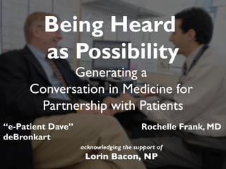 “e-Patient Dave”
deBronkart
Being Heard
as Possibility
Generating a
Conversation in Medicine for
Partnership with Patients
Rochelle Frank, MD
acknowledging the support of
Lorin Bacon, NP	

 