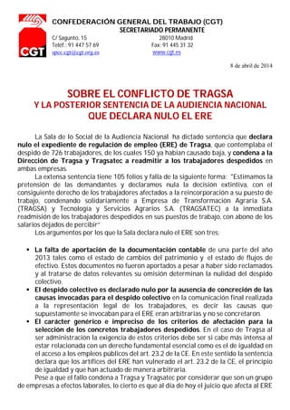 CONFEDERACIÓN GENERAL DEL TRABAJO (CGT)
SECRETARIADO PERMANENTE
C/ Sagunto, 15 28010 Madrid
Teléf.: 91 447 57 69 Fax: 91 445 31 32
spcc.cgt@cgt.org.es www.cgt.es
8 de abril de 2014
SOBRE EL CONFLICTO DE TRAGSA
Y LA POSTERIOR SENTENCIA DE LA AUDIENCIA NACIONAL
QUE DECLARA NULO EL ERE
La Sala de lo Social de la Audiencia Nacional ha dictado sentencia que declara
nulo el expediente de regulación de empleo (ERE) de Tragsa, que contemplaba el
despido de 726 trabajadores, de los cuales 150 ya habían causado baja, y condena a la
Dirección de Tragsa y Tragsatec a readmitir a los trabajadores despedidos en
ambas empresas.
La extensa sentencia tiene 105 folios y falla de la siguiente forma: "Estimamos la
pretensión de las demandantes y declaramos nula la decisión extintiva, con el
consiguiente derecho de los trabajadores afectados a la reincorporación a su puesto de
trabajo, condenando solidariamente a Empresa de Transformación Agraria S.A.
(TRAGSA) y Tecnología y Servicios Agrarios S.A. (TRAGSATEC) a la inmediata
readmisión de los trabajadores despedidos en sus puestos de trabajo, con abono de los
salarios dejados de percibir”
Los argumentos por los que la Sala declara nulo el ERE son tres:
 La falta de aportación de la documentación contable de una parte del año
2013 tales como el estado de cambios del patrimonio y el estado de flujos de
efectivo. Estos documentos no fueron aportados a pesar a haber sido reclamados
y al tratarse de datos relevantes su omisión determinan la nulidad del despido
colectivo.
 El despido colectivo es declarado nulo por la ausencia de concreción de las
causas invocadas para el despido colectivo en la comunicación final realizada
a la representación legal de los trabajadores, es decir las causas que
supuestamente se invocaban para el ERE eran arbitrarias y no se concretaron.
 El carácter genérico e impreciso de los criterios de afectación para la
selección de los concretos trabajadores despedidos. En el caso de Tragsa al
ser administración la exigencia de estos criterios debe ser si cabe más intensa al
estar relacionada con un derecho fundamental esencial como es el de igualdad en
el acceso a los empleos públicos del art. 23.2 de la CE. En este sentido la sentencia
declara que los artífices del ERE han vulnerado el art. 23.2 de la CE, el principio
de igualdad y que han actuado de manera arbitraria.
Pese a que el fallo condena a Tragsa y Tragsatec por considerar que son un grupo
de empresas a efectos laborales, lo cierto es que al día de hoy el juicio que afecta al ERE
 