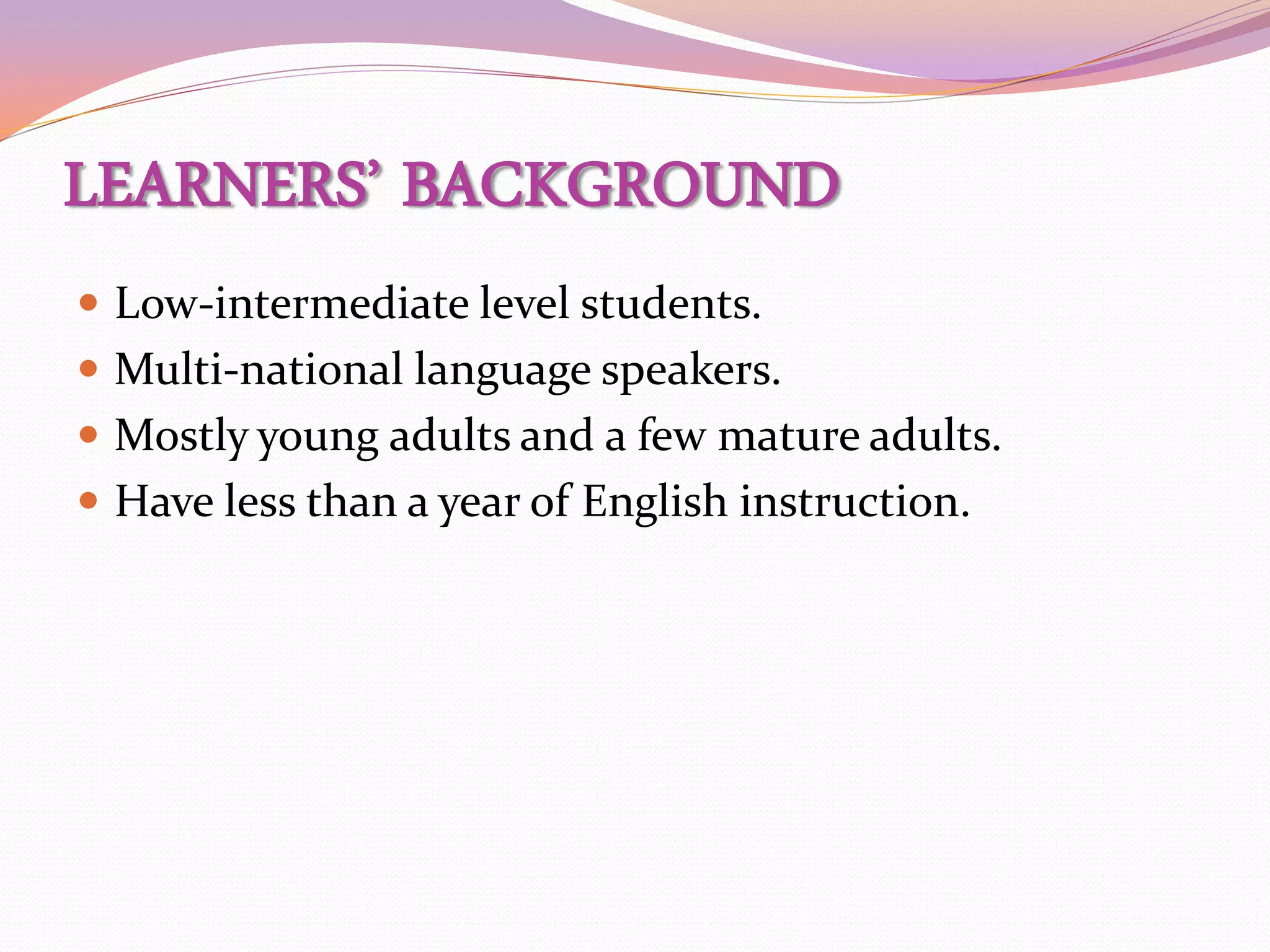 LEARNERS’ BACKGROUND
 Low-intermediate level students.
 Multi-national language speakers.
 Mostly young adults and a few mature adults.
 Have less than a year of English instruction.
 