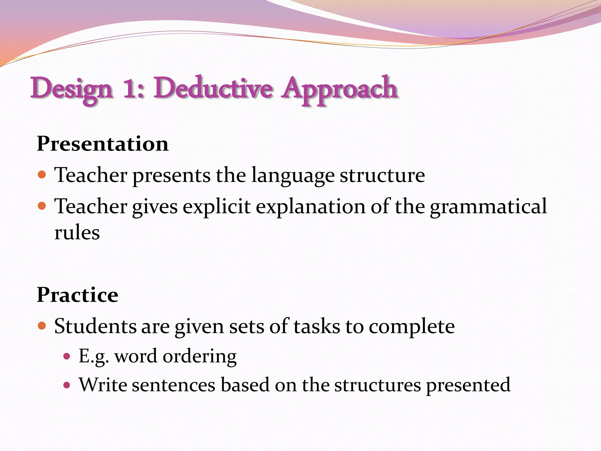 Design 1: Deductive Approach
Presentation
 Teacher presents the language structure
 Teacher gives explicit explanation of the grammatical
  rules

Practice
 Students are given sets of tasks to complete
   E.g. word ordering
   Write sentences based on the structures presented
 