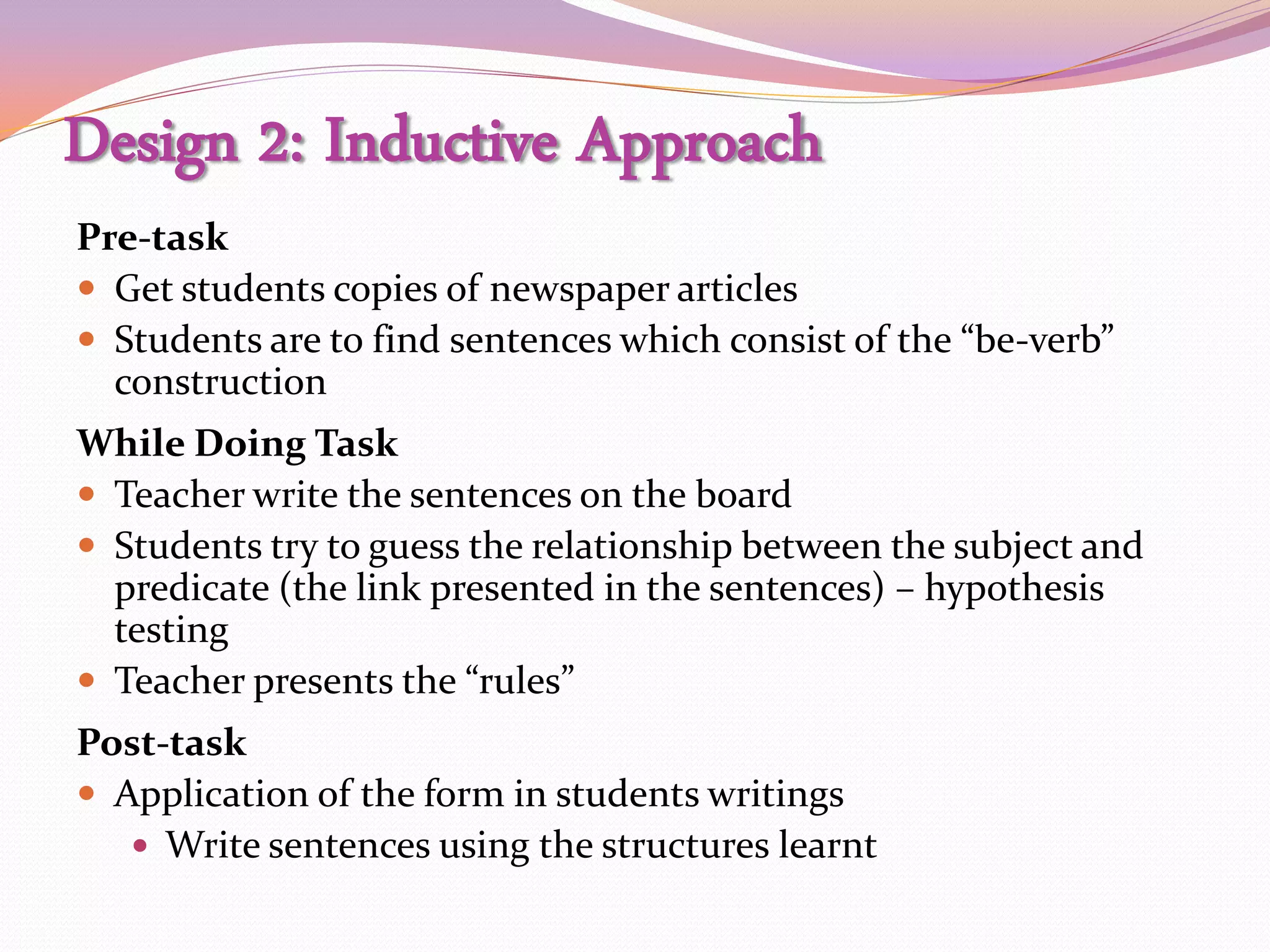 Design 2: Inductive Approach
Pre-task
 Get students copies of newspaper articles
 Students are to find sentences which consist of the “be-verb”
  construction
While Doing Task
 Teacher write the sentences on the board
 Students try to guess the relationship between the subject and
  predicate (the link presented in the sentences) – hypothesis
  testing
 Teacher presents the “rules”
Post-task
 Application of the form in students writings
    Write sentences using the structures learnt
 