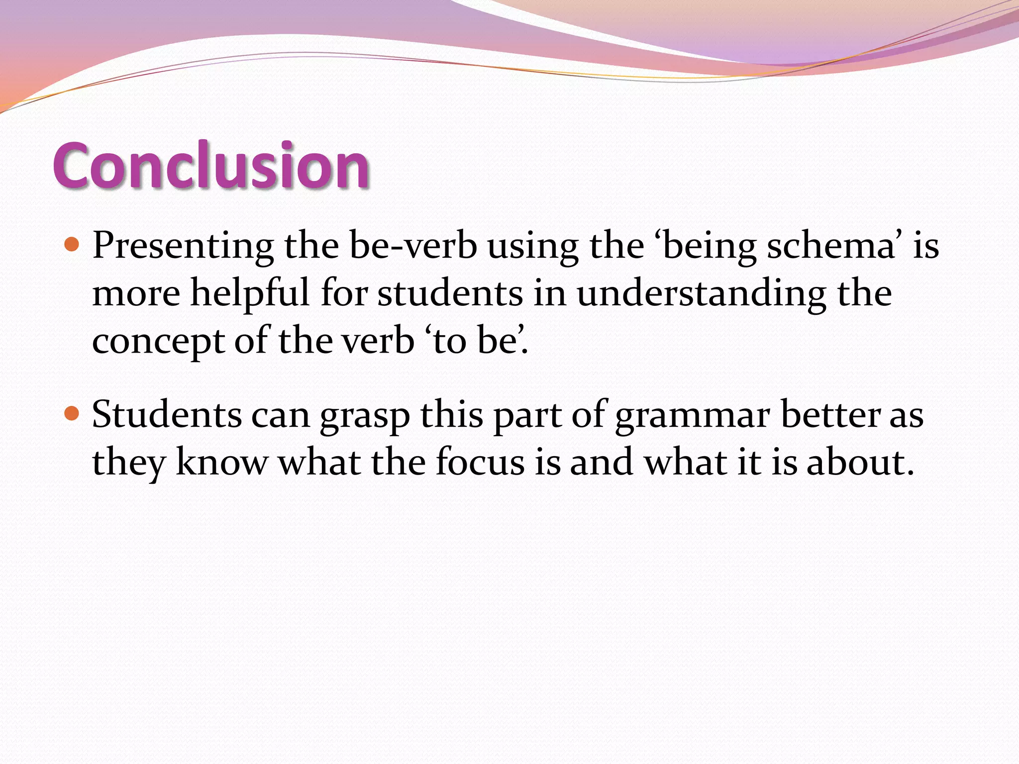 Conclusion
 Presenting the be-verb using the ‘being schema’ is
  more helpful for students in understanding the
  concept of the verb ‘to be’.
 Students can grasp this part of grammar better as
  they know what the focus is and what it is about.
 