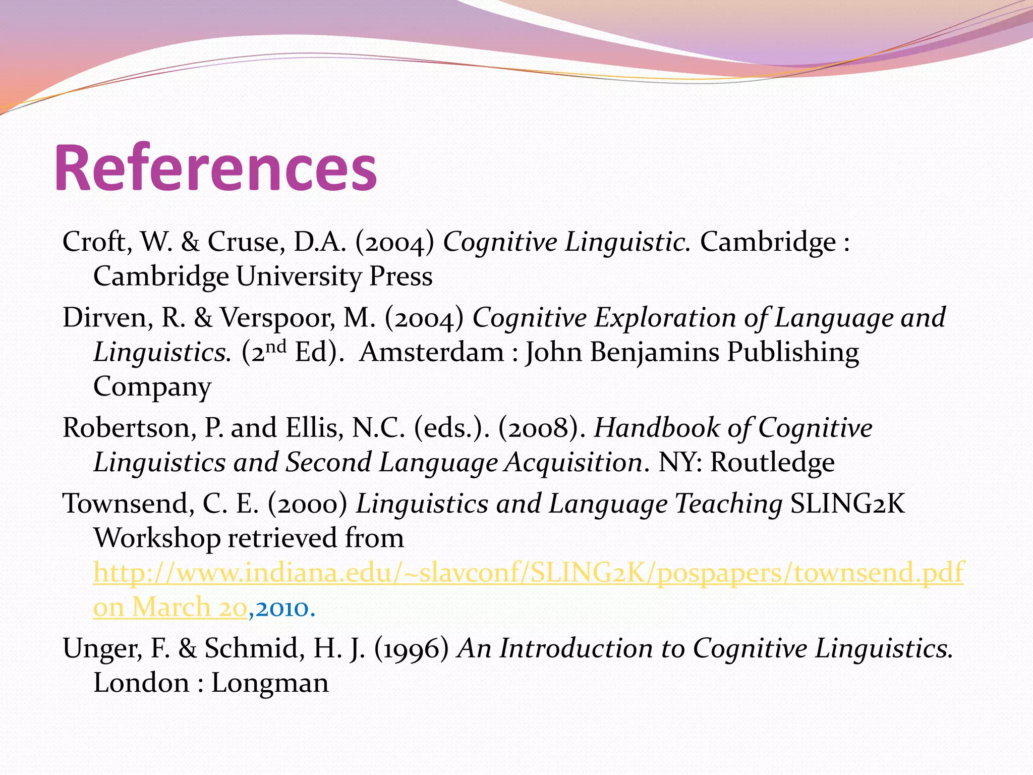 References
Croft, W. & Cruse, D.A. (2004) Cognitive Linguistic. Cambridge :
  Cambridge University Press
Dirven, R. & Verspoor, M. (2004) Cognitive Exploration of Language and
  Linguistics. (2nd Ed). Amsterdam : John Benjamins Publishing
  Company
Robertson, P. and Ellis, N.C. (eds.). (2008). Handbook of Cognitive
  Linguistics and Second Language Acquisition. NY: Routledge
Townsend, C. E. (2000) Linguistics and Language Teaching SLING2K
  Workshop retrieved from
  http://www.indiana.edu/~slavconf/SLING2K/pospapers/townsend.pdf
  on March 20,2010.
Unger, F. & Schmid, H. J. (1996) An Introduction to Cognitive Linguistics.
  London : Longman
 