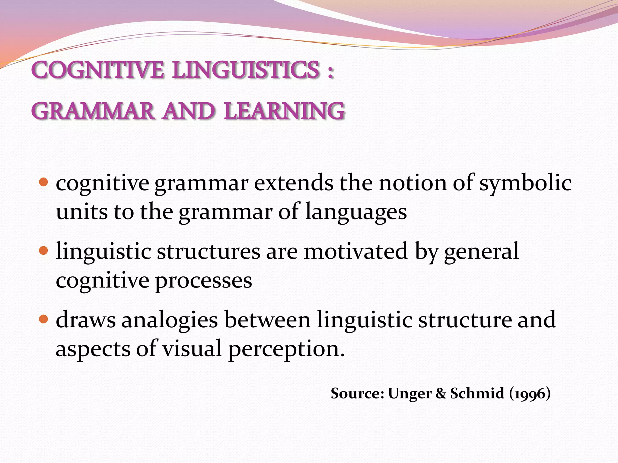 COGNITIVE LINGUISTICS :
GRAMMAR AND LEARNING

 cognitive grammar extends the notion of symbolic
  units to the grammar of languages
 linguistic structures are motivated by general
  cognitive processes
 draws analogies between linguistic structure and
  aspects of visual perception.
                             Source: Unger & Schmid (1996)
 