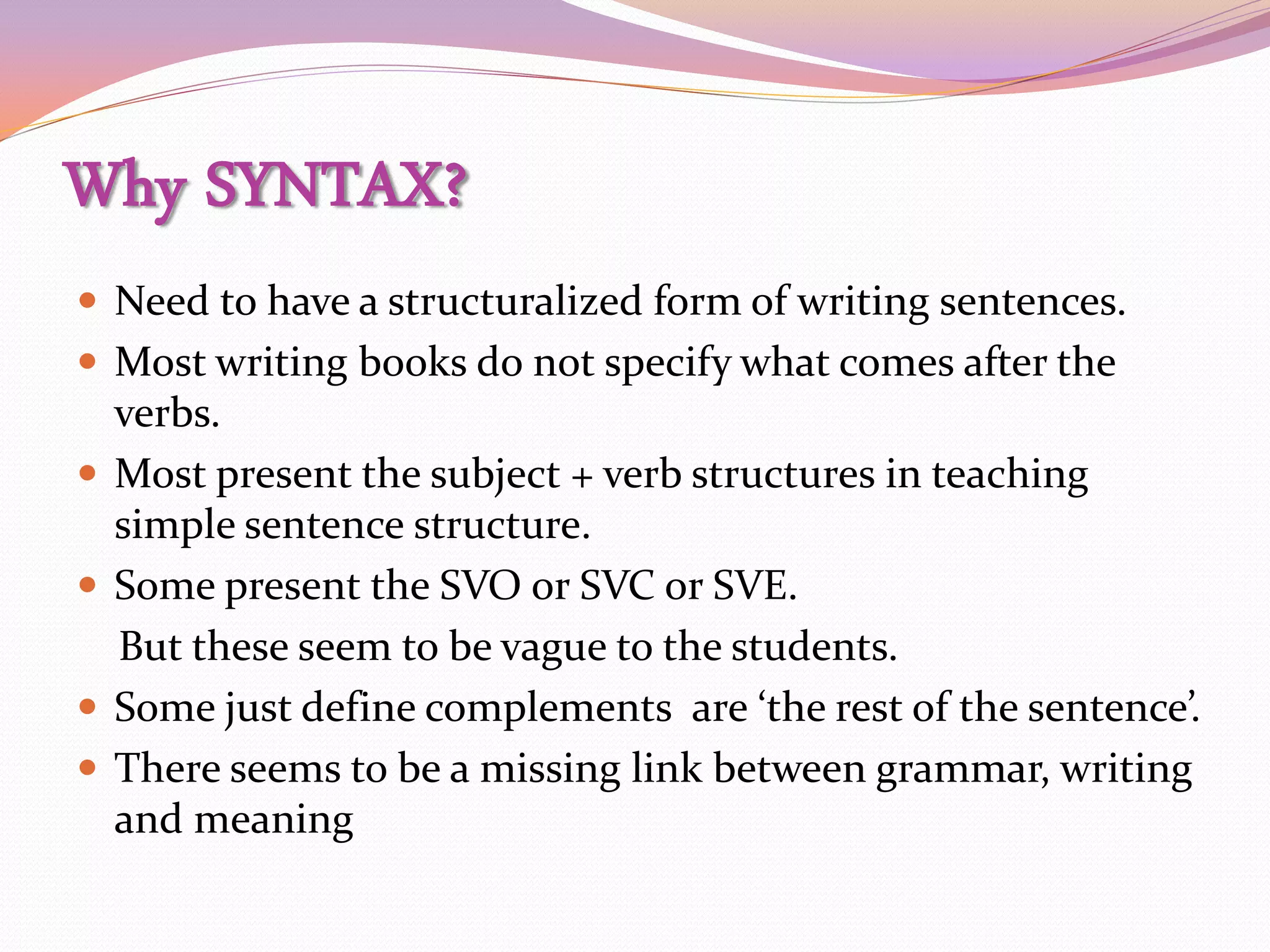 Why SYNTAX?
 Need to have a structuralized form of writing sentences.
 Most writing books do not specify what comes after the
    verbs.
   Most present the subject + verb structures in teaching
    simple sentence structure.
   Some present the SVO or SVC or SVE.
    But these seem to be vague to the students.
   Some just define complements are ‘the rest of the sentence’.
   There seems to be a missing link between grammar, writing
    and meaning
 