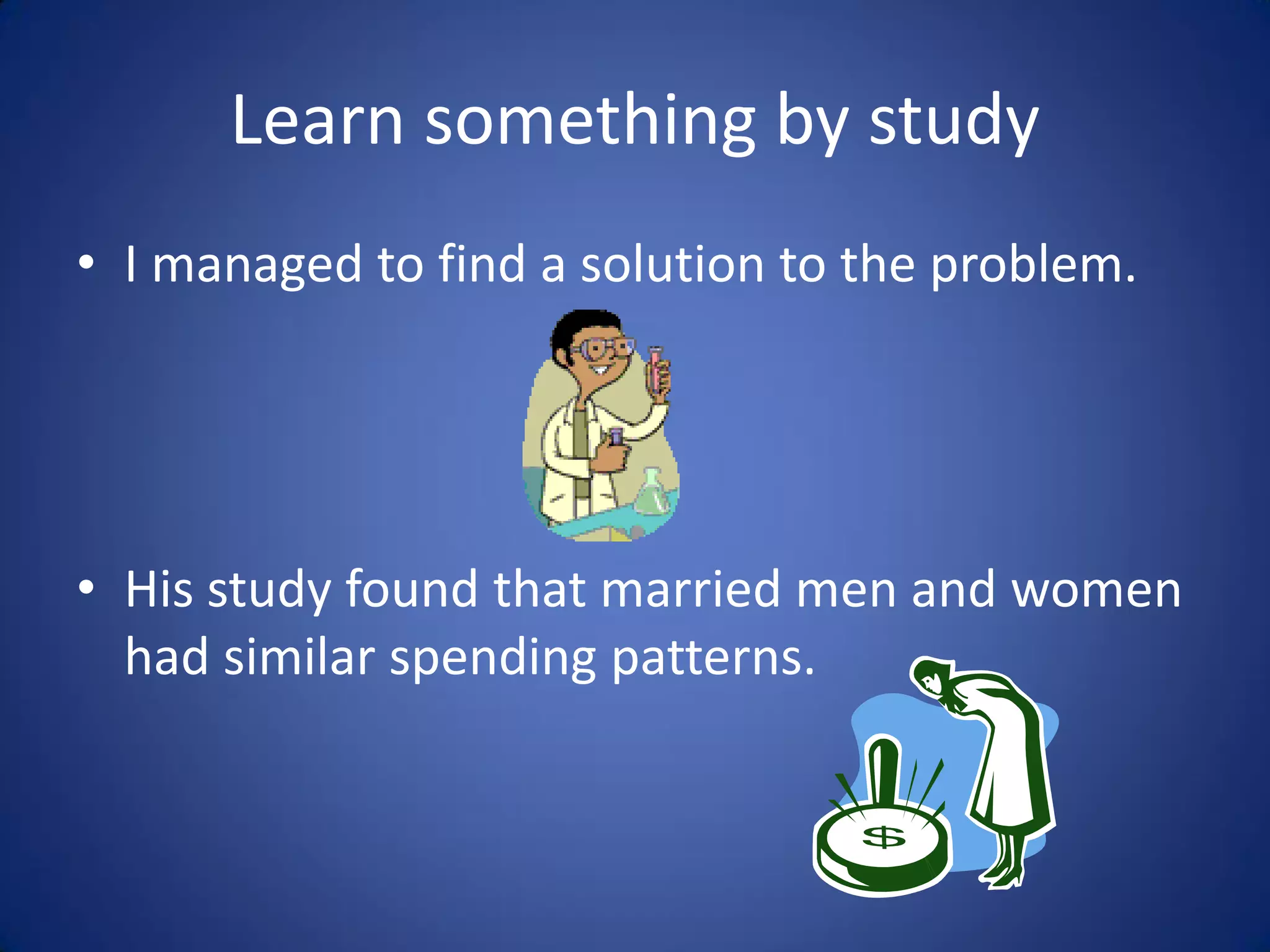 Learn something by study
• I managed to find a solution to the problem.




• His study found that married men and women
  had similar spending patterns.
 
