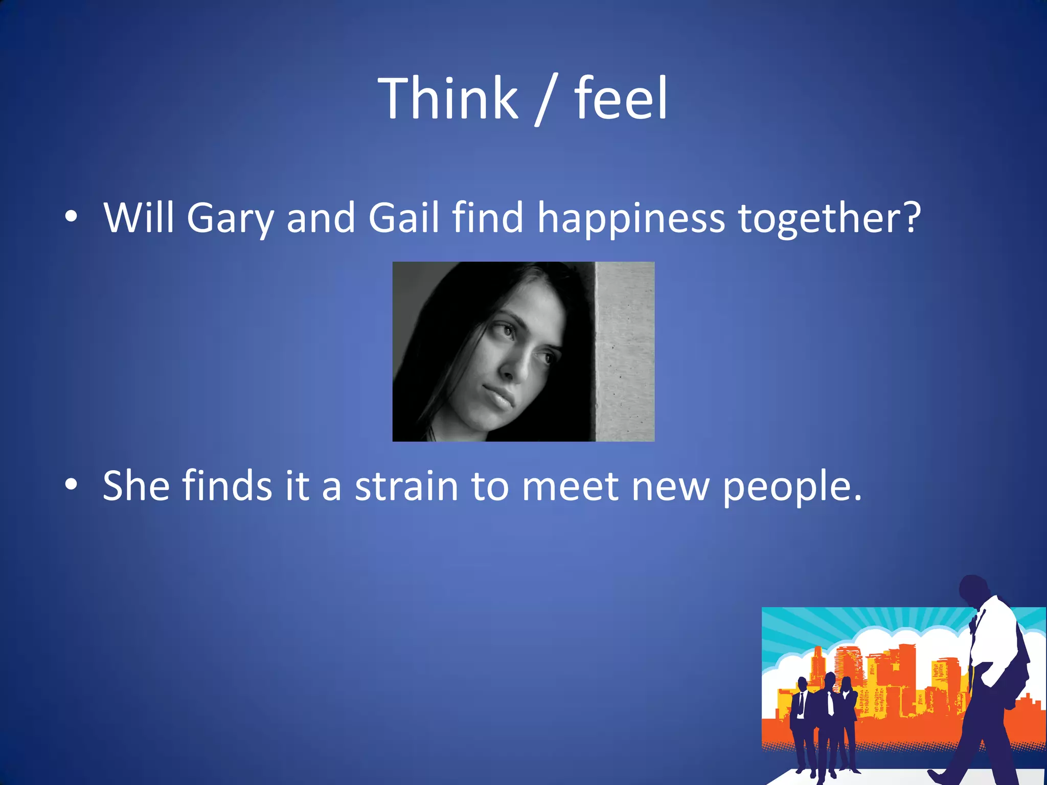 Think / feel
• Will Gary and Gail find happiness together?




• She finds it a strain to meet new people.
 