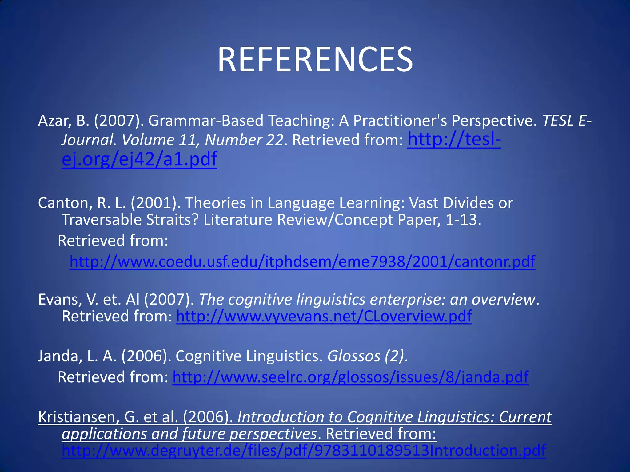 REFERENCES
Azar, B. (2007). Grammar-Based Teaching: A Practitioner's Perspective. TESL E-
   Journal. Volume 11, Number 22. Retrieved from: http://tesl-
   ej.org/ej42/a1.pdf

Canton, R. L. (2001). Theories in Language Learning: Vast Divides or
   Traversable Straits? Literature Review/Concept Paper, 1-13.
  Retrieved from:
    http://www.coedu.usf.edu/itphdsem/eme7938/2001/cantonr.pdf

Evans, V. et. Al (2007). The cognitive linguistics enterprise: an overview.
   Retrieved from: http://www.vyvevans.net/CLoverview.pdf

Janda, L. A. (2006). Cognitive Linguistics. Glossos (2).
   Retrieved from: http://www.seelrc.org/glossos/issues/8/janda.pdf

Kristiansen, G. et al. (2006). Introduction to Cognitive Linguistics: Current
    applications and future perspectives. Retrieved from:
    http://www.degruyter.de/files/pdf/9783110189513Introduction.pdf
 