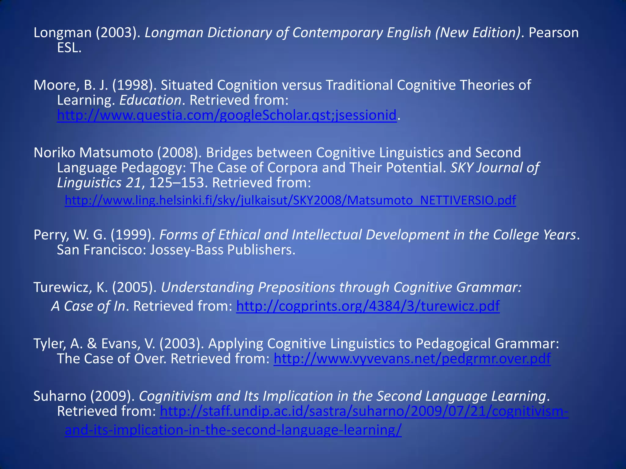 Longman (2003). Longman Dictionary of Contemporary English (New Edition). Pearson
   ESL.

Moore, B. J. (1998). Situated Cognition versus Traditional Cognitive Theories of
  Learning. Education. Retrieved from:
  http://www.questia.com/googleScholar.qst;jsessionid.

Noriko Matsumoto (2008). Bridges between Cognitive Linguistics and Second
   Language Pedagogy: The Case of Corpora and Their Potential. SKY Journal of
   Linguistics 21, 125–153. Retrieved from:
     http://www.ling.helsinki.fi/sky/julkaisut/SKY2008/Matsumoto_NETTIVERSIO.pdf

Perry, W. G. (1999). Forms of Ethical and Intellectual Development in the College Years.
   San Francisco: Jossey-Bass Publishers.

Turewicz, K. (2005). Understanding Prepositions through Cognitive Grammar:
   A Case of In. Retrieved from: http://cogprints.org/4384/3/turewicz.pdf

Tyler, A. & Evans, V. (2003). Applying Cognitive Linguistics to Pedagogical Grammar:
    The Case of Over. Retrieved from: http://www.vyvevans.net/pedgrmr.over.pdf

Suharno (2009). Cognitivism and Its Implication in the Second Language Learning.
   Retrieved from: http://staff.undip.ac.id/sastra/suharno/2009/07/21/cognitivism-
    and-its-implication-in-the-second-language-learning/
 