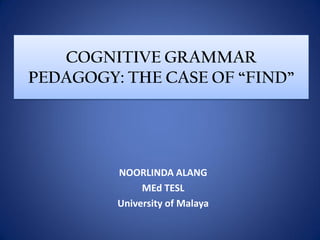 COGNITIVE GRAMMAR
PEDAGOGY: THE CASE OF “FIND”




         NOORLINDA ALANG
              MEd TESL
         University of Malaya
 