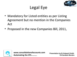 Legal Eye
• Mandatory for Listed entities as per Listing
  Agreement but no mention in the Companies
  Act
• Proposed in the new Companies Bill, 2011,




      www.consolidationofaccounts.com   Presentation by Dr Kalpesh Parikh
      Automating the CFS………..                         CA Sandesh Mundra
 
