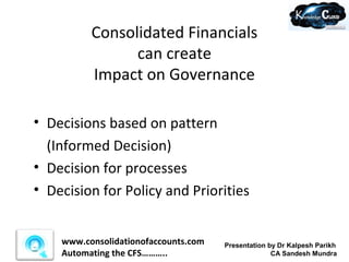 Consolidated Financials
                can create
          Impact on Governance

• Decisions based on pattern
  (Informed Decision)
• Decision for processes
• Decision for Policy and Priorities


    www.consolidationofaccounts.com   Presentation by Dr Kalpesh Parikh
    Automating the CFS………..                         CA Sandesh Mundra
 