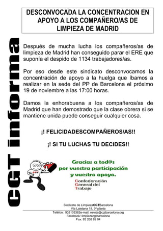 DESCONVOCADA LA CONCENTRACION EN
APOYO A LOS COMPAÑERO/AS DE
LIMPIEZA DE MADRID
Después de mucha lucha los compañeros/as de
limpieza de Madrid han conseguido parar el ERE que
suponía el despido de 1134 trabajadores/as.
Por eso desde este sindicato desconvocamos la
concentración de apoyo a la huelga que íbamos a
realizar en la sede del PP de Barcelona el próximo
19 de noviembre a las 17:00 horas.
Damos la enhorabuena a los compañeros/as de
Madrid que han demostrado que la clase obrera si se
mantiene unida puede conseguir cualquier cosa.
¡! FELICIDADESCOMPAÑEROS/AS!!
¡! SI TU LUCHAS TU DECIDES!!

Sindicato de LimpiezaCGTBarcelona
Vía Laietana 18, 9ª planta
Telèfon: 933103362e-mail: neteja@cgtbarcelona.org
Facebook: limpiezacgtbarcelona
Fax: 93 268 89 04

 