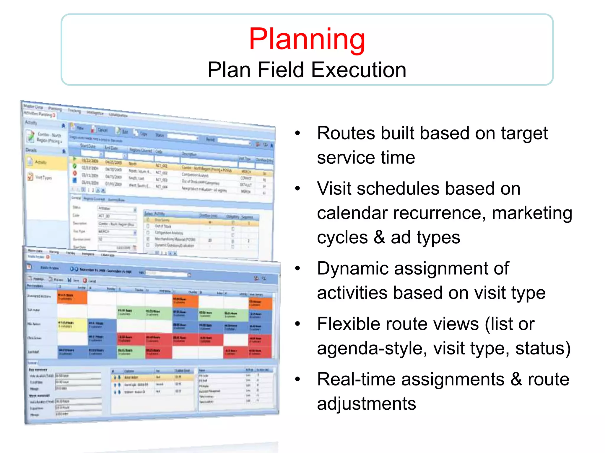 Planning
Plan Field Execution
• Routes built based on target
service time
• Visit schedules based on
calendar recurrence, marketing
cycles & ad types
• Dynamic assignment of
activities based on visit type
• Flexible route views (list or
agenda-style, visit type, status)
• Real-time assignments & route
adjustments
 