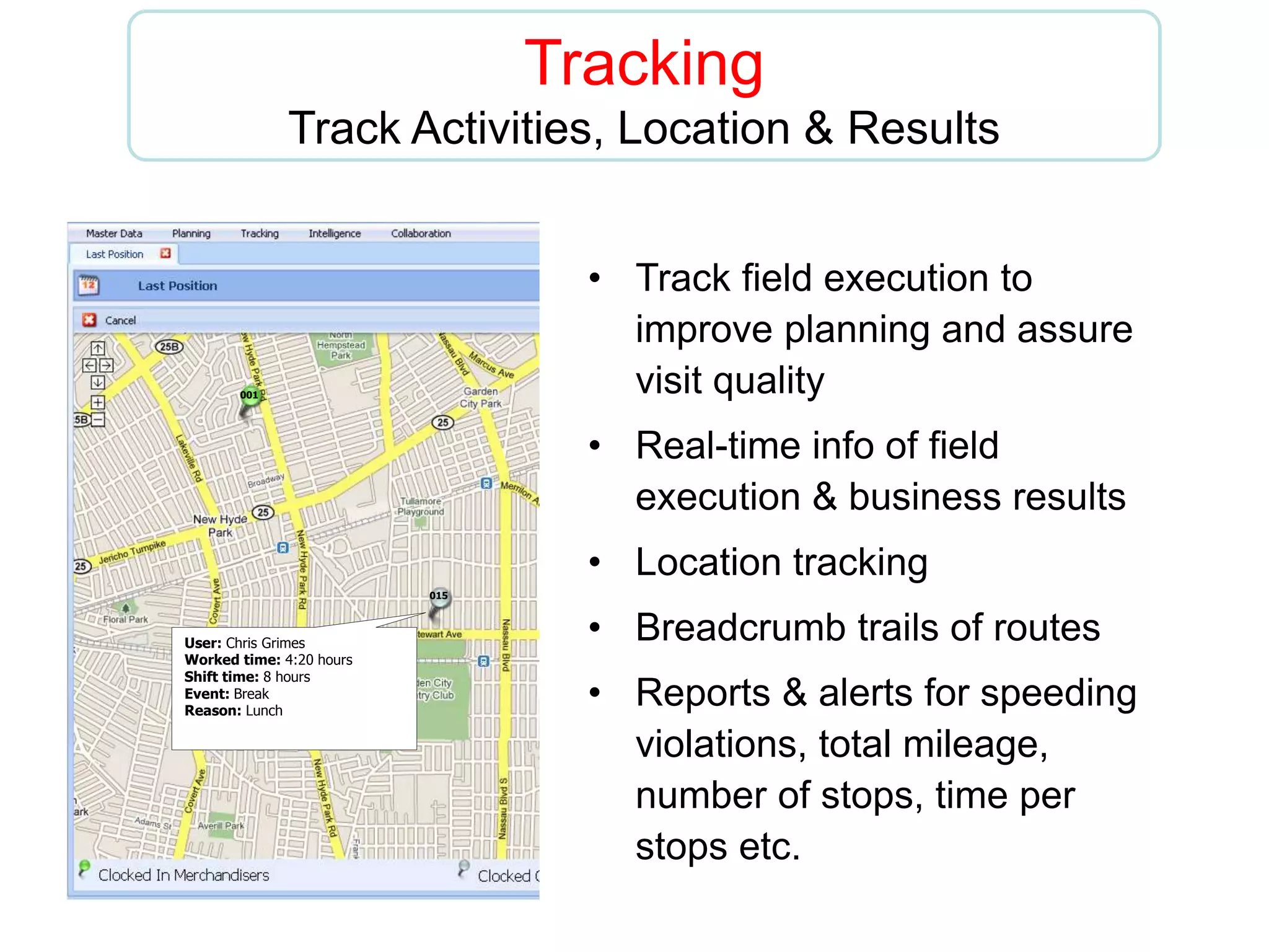 Tracking
Track Activities, Location & Results
• Track field execution to
improve planning and assure
visit quality
• Real-time info of field
execution & business results
• Location tracking
• Breadcrumb trails of routes
• Reports & alerts for speeding
violations, total mileage,
number of stops, time per
stops etc.
001
015
006
User: Chris Grimes
Worked time: 4:20 hours
Shift time: 8 hours
Event: Break
Reason: Lunch
 