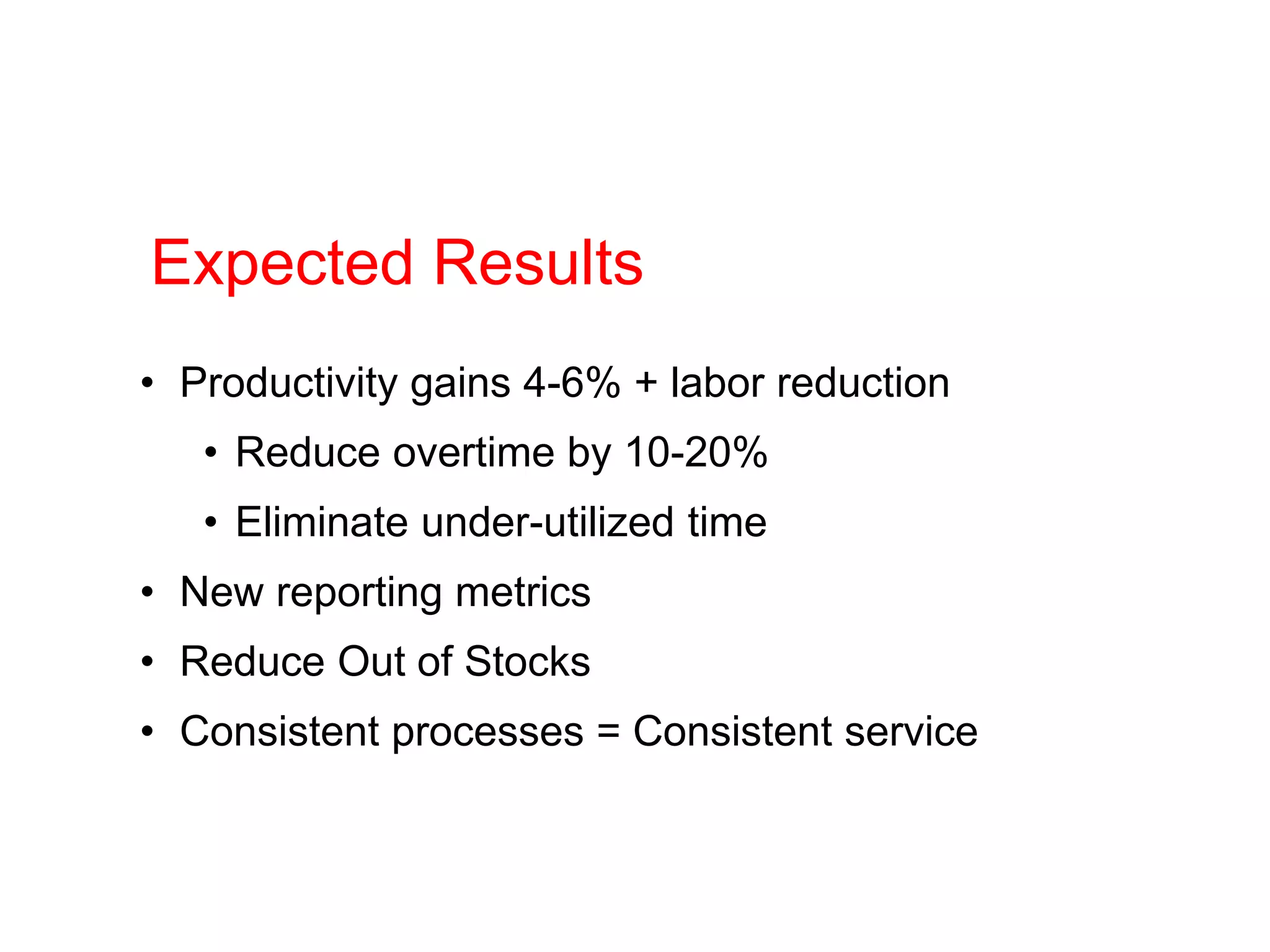 • Productivity gains 4-6% + labor reduction
• Reduce overtime by 10-20%
• Eliminate under-utilized time
• New reporting metrics
• Reduce Out of Stocks
• Consistent processes = Consistent service
Expected Results
 