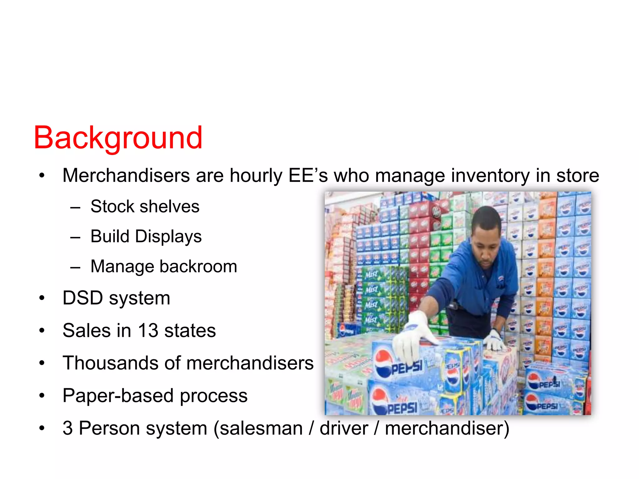 Background
• Merchandisers are hourly EE’s who manage inventory in store
– Stock shelves
– Build Displays
– Manage backroom
• DSD system
• Sales in 13 states
• Thousands of merchandisers
• Paper-based process
• 3 Person system (salesman / driver / merchandiser)
 