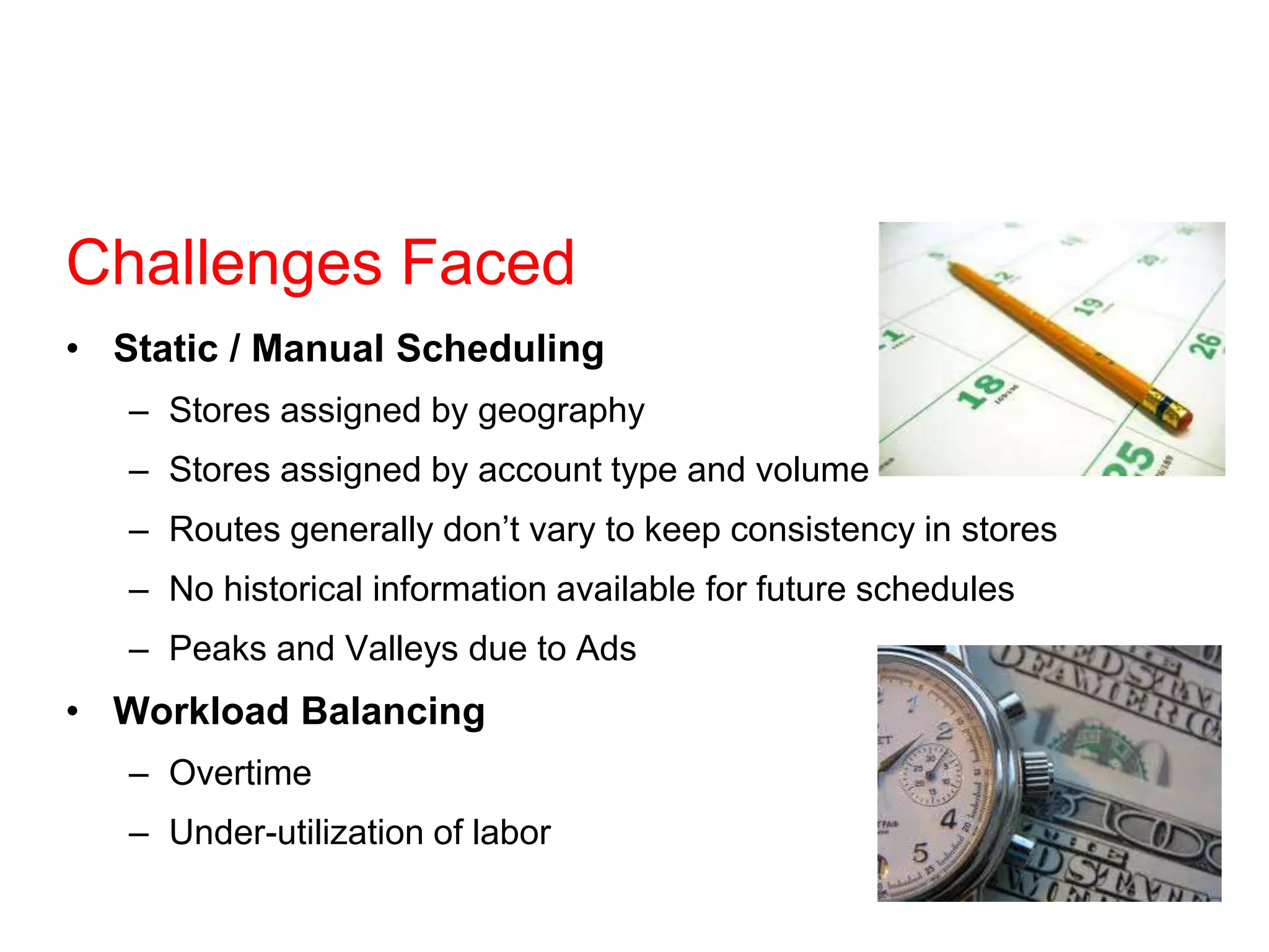 Challenges Faced
• Static / Manual Scheduling
– Stores assigned by geography
– Stores assigned by account type and volume
– Routes generally don’t vary to keep consistency in stores
– No historical information available for future schedules
– Peaks and Valleys due to Ads
• Workload Balancing
– Overtime
– Under-utilization of labor
 