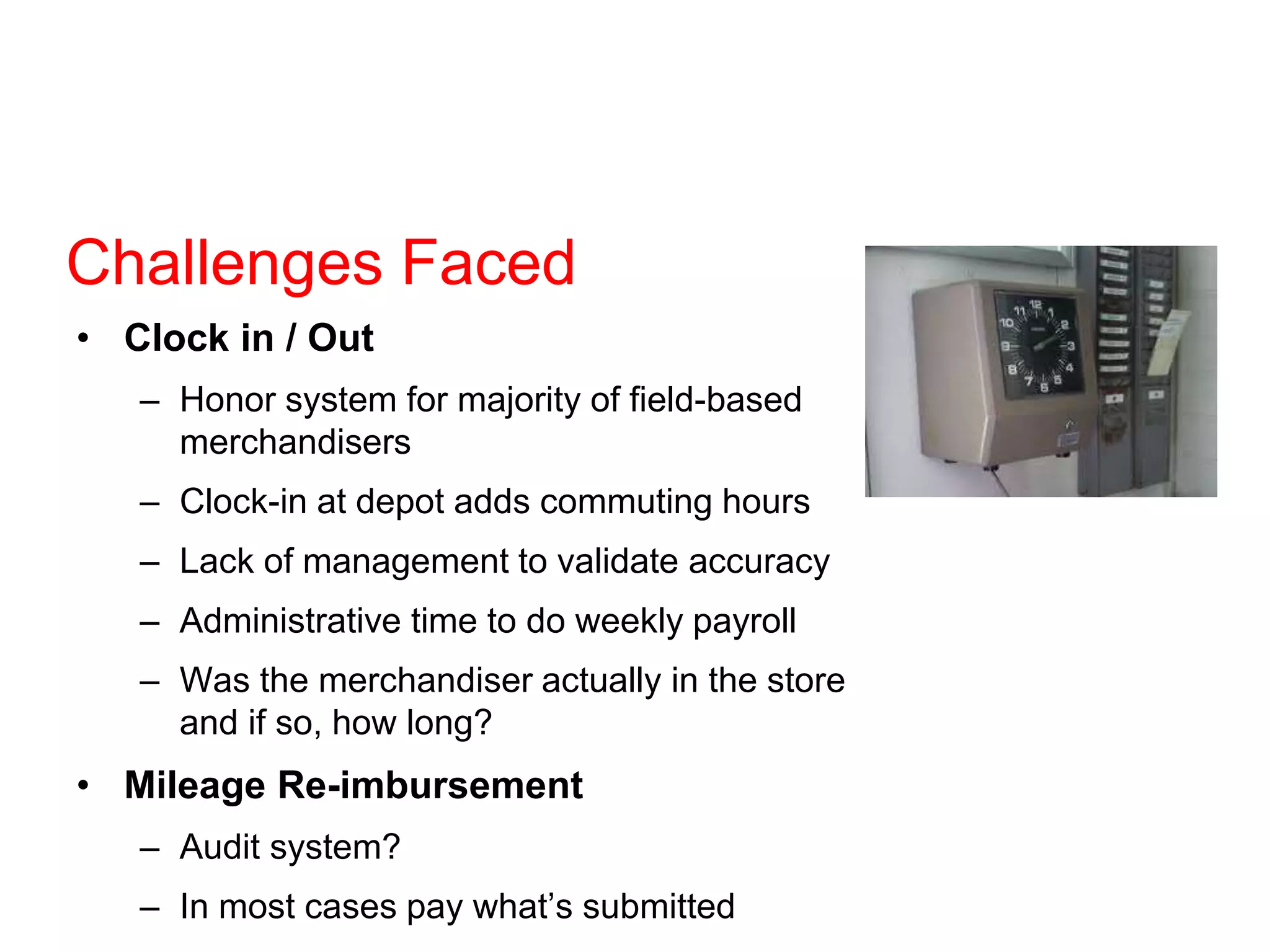Challenges Faced
• Clock in / Out
– Honor system for majority of field-based
merchandisers
– Clock-in at depot adds commuting hours
– Lack of management to validate accuracy
– Administrative time to do weekly payroll
– Was the merchandiser actually in the store
and if so, how long?
• Mileage Re-imbursement
– Audit system?
– In most cases pay what’s submitted
 