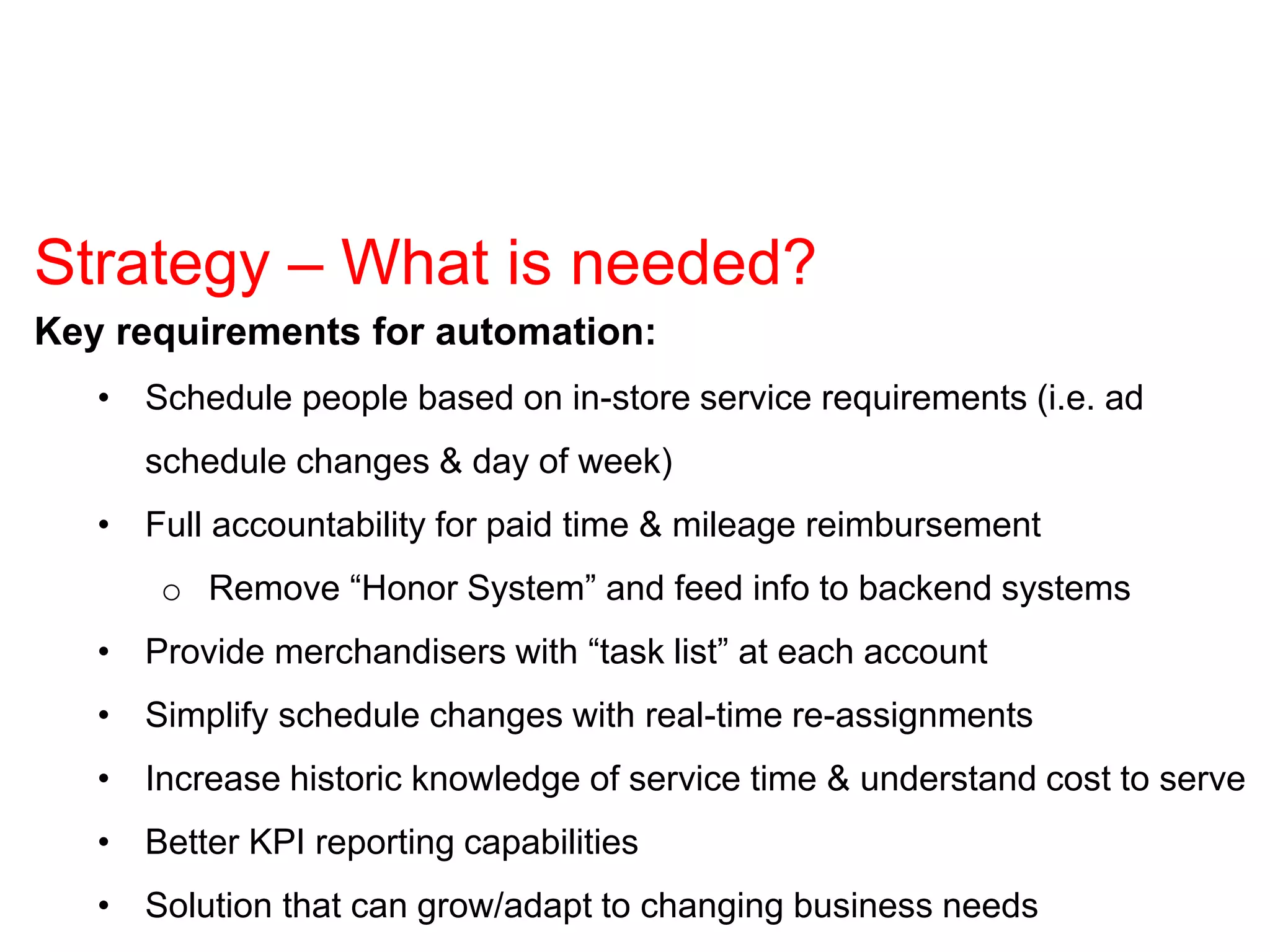 Key requirements for automation:
• Schedule people based on in-store service requirements (i.e. ad
schedule changes & day of week)
• Full accountability for paid time & mileage reimbursement
o Remove “Honor System” and feed info to backend systems
• Provide merchandisers with “task list” at each account
• Simplify schedule changes with real-time re-assignments
• Increase historic knowledge of service time & understand cost to serve
• Better KPI reporting capabilities
• Solution that can grow/adapt to changing business needs
Strategy – What is needed?
 