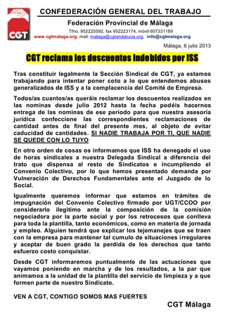 CONFEDERACIÓN GENERAL DEL TRABAJO
Federación Provincial de Málaga
Tfno. 952225592, fax 952223174, móvil 607331189
www cgtmalaga.org, mail: malaga@cgtandalucia.org, info@cgtmalaga.org
Málaga, 6 julio 2013
CGT reclama los descuentos indebidos por ISS
Tras constituir legalmente la Sección Sindical de CGT, ya estamos
trabajando para intentar poner coto a lo que entendemos abusos
generalizados de ISS y a la complacencia del Comité de Empresa.
Todos/as cuantos/as queráis reclamar los descuentos realizados en
las nominas desde julio 2012 hasta la fecha podéis hacernos
entrega de las nominas de ese periodo para que nuestra asesoría
jurídica confeccione las correspondientes reclamaciones de
cantidad antes de final del presente mes, al objeto de evitar
caducidad de cantidades. SI NADIE TRABAJA POR TI, QUE NADIE
SE QUEDE CON LO TUYO
En otro orden de cosas os informamos que ISS ha denegado el uso
de horas sindicales a nuestra Delegada Sindical a diferencia del
trato que dispensa al resto de Sindicatos e incumpliendo el
Convenio Colectivo, por lo que hemos presentado demanda por
Vulneración de Derechos Fundamentales ante el Juzgado de lo
Social.
Igualmente queremos informar que estamos en trámites de
impugnación del Convenio Colectivo firmado por UGT/CCOO por
considerarlo ilegitimo ante la composición de la comisión
negociadora por la parte social y por los retrocesos que conlleva
para toda la plantilla, tanto económicos, como en materia de jornada
y empleo. Alguien tendrá que explicar los tejemanejes que se traen
con la empresa para mantener tal cumulo de situaciones irregulares
y aceptar de buen grado la perdida de los derechos que tanto
esfuerzo costo conquistar.
Desde CGT informaremos puntualmente de las actuaciones que
vayamos poniendo en marcha y de los resultados, a la par que
animamos a la unidad de la plantilla del servicio de limpieza y a que
formen parte de nuestro Sindicato.
VEN A CGT, CONTIGO SOMOS MAS FUERTES
CGT Málaga
 