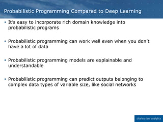  It’s easy to incorporate rich domain knowledge into
probabilistic programs
 Probabilistic programming can work well even when you don’t
have a lot of data
 Probabilistic programming models are explainable and
understandable
 Probabilistic programming can predict outputs belonging to
complex data types of variable size, like social networks
Probabilistic Programming Compared to Deep Learning
 