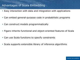  Easy interaction with data and integration with applications
 Can embed general-purpose code in probabilistic programs
 Can construct models programmatically
 Figaro inherits functional and object-oriented features of Scala
 Can use Scala functions to specify constraints
 Scala supports extensible library of inference algorithms
Advantages of Scala Embedding
 