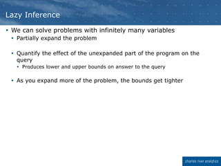  We can solve problems with infinitely many variables
 Partially expand the problem
 Quantify the effect of the unexpanded part of the program on the
query
 Produces lower and upper bounds on answer to the query
 As you expand more of the problem, the bounds get tighter
Lazy Inference
 