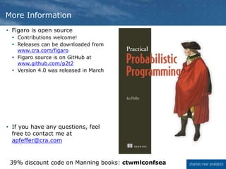 More Information
• Figaro is open source
 Contributions welcome!
 Releases can be downloaded from
www.cra.com/figaro
 Figaro source is on GitHub at
www.github.com/p2t2
 Version 4.0 was released in March
• If you have any questions, feel
free to contact me at
apfeffer@cra.com
39% discount code on Manning books: ctwmlconfsea
 