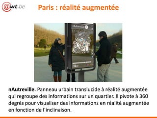 nAutreville. Panneau urbain translucide à réalité augmentée
qui regroupe des informations sur un quartier. Il pivote à 360
degrés pour visualiser des informations en réalité augmentée
en fonction de l’inclinaison.
Paris : réalité augmentée
 