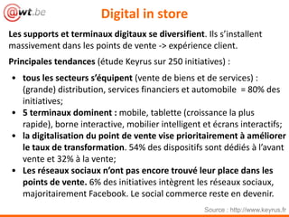 Digital in store
Les supports et terminaux digitaux se diversifient. Ils s’installent
massivement dans les points de vente -> expérience client.
Principales tendances (étude Keyrus sur 250 initiatives) :
• tous les secteurs s’équipent (vente de biens et de services) :
(grande) distribution, services financiers et automobile = 80% des
initiatives;
• 5 terminaux dominent : mobile, tablette (croissance la plus
rapide), borne interactive, mobilier intelligent et écrans interactifs;
• la digitalisation du point de vente vise prioritairement à améliorer
le taux de transformation. 54% des dispositifs sont dédiés à l’avant
vente et 32% à la vente;
• Les réseaux sociaux n’ont pas encore trouvé leur place dans les
points de vente. 6% des initiatives intègrent les réseaux sociaux,
majoritairement Facebook. Le social commerce reste en devenir.
Source : http://www.keyrus.fr
 