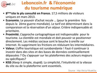 Leboncoin.fr & l’économie
du tourisme numérique
• 8èmesite le plu consulté en France. 17,5 millions de visiteurs
uniques en mars 2013.
• Economie. Le pouvoir d’achat recule … (pour la première fois
depuis la 2ème guerre mondiale). Le tarif est déterminant dans la
comparaison et la réservation d’un séjour. Critère indispensable et
prioritaire.
• Proximité. L’approche cartographique est indispensable pour le
tourisme. La clientèle est mondiale et doit pouvoir se positionner
directement. Les médias sociaux sont le bouche à oreille sur
Internet. Ils suppriment les frictions en réduisant les intermédiaires.
• Valeur. L’offre touristique est surabondante ! Faut-il continuer à
investir dans des sites et des bases de données continuellement
dépassées ? Ou s’appuyer sur les plateformes des acteurs majeurs
ou spécifiques?
• KISS (Keep it simple, stupid). La simplicité, l’intuitivité et la vitesse
du site ou de la plateforme sont essentiels.
Source : http://bit.ly/18uakGq
 