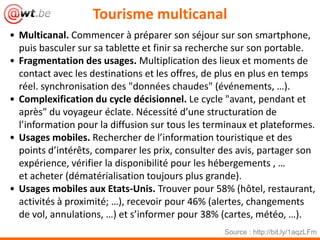 Tourisme multicanal
• Multicanal. Commencer à préparer son séjour sur son smartphone,
puis basculer sur sa tablette et finir sa recherche sur son portable.
• Fragmentation des usages. Multiplication des lieux et moments de
contact avec les destinations et les offres, de plus en plus en temps
réel. synchronisation des "données chaudes" (événements, …).
• Complexification du cycle décisionnel. Le cycle "avant, pendant et
après" du voyageur éclate. Nécessité d’une structuration de
l’information pour la diffusion sur tous les terminaux et plateformes.
• Usages mobiles. Rechercher de l’information touristique et des
points d’intérêts, comparer les prix, consulter des avis, partager son
expérience, vérifier la disponibilité pour les hébergements , …
et acheter (dématérialisation toujours plus grande).
• Usages mobiles aux Etats-Unis. Trouver pour 58% (hôtel, restaurant,
activités à proximité; …), recevoir pour 46% (alertes, changements
de vol, annulations, …) et s’informer pour 38% (cartes, météo, …).
Source : http://bit.ly/1aqzLFm
 