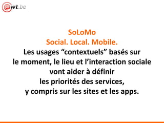 SoLoMo
Social. Local. Mobile.
Les usages “contextuels” basés sur
le moment, le lieu et l’interaction sociale
vont aider à définir
les priorités des services,
y compris sur les sites et les apps.
 