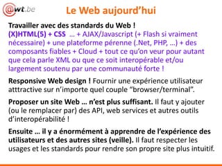Le Web aujourd’hui
Travailler avec des standards du Web !
(X)HTML(5) + CSS … + AJAX/Javascript (+ Flash si vraiment
nécessaire) + une plateforme pérenne (.Net, PHP, …) + des
composants fiables + Cloud + tout ce qu’on veur pour autant
que cela parle XML ou que ce soit interopérable et/ou
largement soutenu par une communauté forte !
Responsive Web design ! Fournir une expérience utilisateur
atttractive sur n’importe quel couple “browser/terminal”.
Proposer un site Web … n’est plus suffisant. Il faut y ajouter
(ou le remplacer par) des API, web services et autres outils
d’interopérabilité !
Ensuite … il y a énormément à apprendre de l’expérience des
utilisateurs et des autres sites (veille). Il faut respecter les
usages et les standards pour rendre son propre site plus intuitif.
 