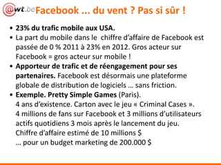 Facebook ... du vent ? Pas si sûr !
• 23% du trafic mobile aux USA.
• La part du mobile dans le chiffre d’affaire de Facebook est
passée de 0 % 2011 à 23% en 2012. Gros acteur sur
Facebook = gros acteur sur mobile !
• Apporteur de trafic et de réengagement pour ses
partenaires. Facebook est désormais une plateforme
globale de distribution de logiciels … sans friction.
• Exemple. Pretty Simple Games (Paris).
4 ans d’existence. Carton avec le jeu « Criminal Cases ».
4 millions de fans sur Facebook et 3 millions d’utilisateurs
actifs quotidiens 3 mois après le lancement du jeu.
Chiffre d’affaire estimé de 10 millions $
… pour un budget marketing de 200.000 $
 