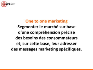 One to one marketing
Segmenter le marché sur base
d’une compréhension précise
des besoins des consommateurs
et, sur cette base, leur adresser
des messages marketing spécifiques.
 
