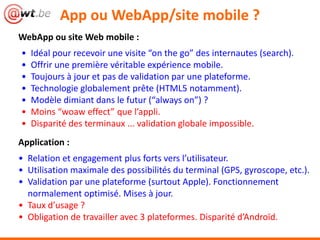 App ou WebApp/site mobile ?
WebApp ou site Web mobile :
• Idéal pour recevoir une visite “on the go” des internautes (search).
• Offrir une première véritable expérience mobile.
• Toujours à jour et pas de validation par une plateforme.
• Technologie globalement prête (HTML5 notamment).
• Modèle dimiant dans le futur (“always on”) ?
• Moins “woaw effect” que l’appli.
• Disparité des terminaux ... validation globale impossible.
Application :
• Relation et engagement plus forts vers l’utilisateur.
• Utilisation maximale des possibilités du terminal (GPS, gyroscope, etc.).
• Validation par une plateforme (surtout Apple). Fonctionnement
normalement optimisé. Mises à jour.
• Taux d’usage ?
• Obligation de travailler avec 3 plateformes. Disparité d’Androïd.
 