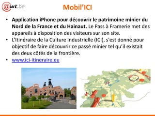 • Application iPhone pour découvrir le patrimoine minier du
Nord de la France et du Hainaut. Le Pass à Framerie met des
appareils à disposition des visiteurs sur son site.
• L’Itinéraire de la Culture Industrielle (ICI), s'est donné pour
objectif de faire découvrir ce passé minier tel qu’il existait
des deux côtés de la frontière.
• www.ici-itineraire.eu
Mobil’ICI
 