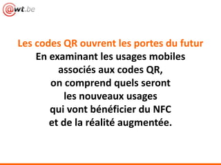 Les codes QR ouvrent les portes du futur
En examinant les usages mobiles
associés aux codes QR,
on comprend quels seront
les nouveaux usages
qui vont bénéficier du NFC
et de la réalité augmentée.
 