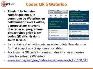 • Pendant la Semaine
Numérique 2012, la
commune de Waterloo, en
collaboration avec Evoldia,
a proposé aux citoyens
d'accéder au programme
des activités grâce à des
codes QR affichés dans
toute la ville.
Codes QR à Waterloo
• La trentaine d'activités prévues étaient détaillées dans un
format adapté aux téléphones portables.
• Accès par le QR code imprimé sur des affiches apposées
dans le centre de Waterloo.
• www.awt.be/web/gov/index.aspx?page=gov,fr,foc,100,071
 